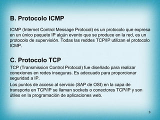 B. Protocolo ICMP
ICMP (Internet Control Message Protocol) es un protocolo que expresa
en un único paquete IP algún evento que se produce en la red, es un
protocolo de supervisión. Todas las reddes TCP/IP utilizan el protocolo
ICMP.


C. Protocolo TCP
TCP (Transmission Control Protocol) fue diseñado para realizar
conexiones en redes inseguras. Es adecuado para proporcionar
seguridad a IP.
Los puntos de acceso al servicio (SAP de OSI) en la capa de
transporte en TCP/IP se llaman sockets o conectores TCP/IP y son
útiles en la programación de aplicaciones web.


                                                                      3
 