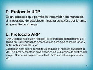 D. Protocolo UDP
Es un protocolo que permite la transmisión de mensajes
sin necesidad de establecer ninguna conexión, por lo tanto
sin garantía de entrega.


E. Protocolo ARP
ARP (Address Resolution Protocol) este protocolo complementa a la
acción de TCP/IP pasando desapercibido a los ojos de los usuarios y
de las aplicaciones de la red.
Cuando un host quiere transmitir un paquete IP necesita averiguar la
MAC del host destinatario cuya dirección es la dirección de destino del
campo. Genera un paquete de petición ARP que difunde por toda la
red.

                                                                      4
 