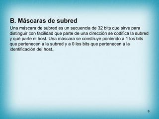 B. Máscaras de subred
Una máscara de subred es un secuencia de 32 bits que sirve para
distinguir con facilidad que parte de una dirección se codifica la subred
y qué parte el host. Una máscara se construye poniendo a 1 los bits
que pertenecen a la subred y a 0 los bits que pertenecen a la
identificación del host..




                                                                        6
 