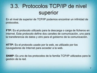 3.3. Protocolos TCP/IP de nivel
              superior
En el nivel de superior de TCP/IP podemos encontrar un infinidad de
protocolos.

FTP: Es el protocolo utilizado para la descarga o carga de ficheros en
internet. Este protocolo define dos canales de comunicación, uno para
la transferencia de datos y otro para el gobierno de la comunicación.

HTTP: Es el protocolo usado por la web, es utilizado por los
navegadores de Internet para acceder a la web.

SNMP: Es uno de los protocolos de la familia TCP/IP utilizados para la
gestión de la red.


                                                                         7
 