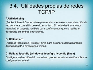 3.4. Utilidades propias de redes
                TCP/IP
A.Utilidad ping
(Packet internet Groper) sirve para enviar mensajes a una dirección de
red concreta con el fin de realizar un test. El nodo destinatario nos
reenviará el paquete recibido para confirmarnos que se realiza el
transporte en ambas direcciones.

B. Utilidad arp
(Address Resolution Protocol) sirve para asignar automáticamente
direcciones IP a direcciones físicas.

C. Utilidad ipconfig (windows) ifconfig o iwconfig (linux)
Configura la dirección del host o bien proporciona información sobre la
configuración actual.
                                                                      9
 
