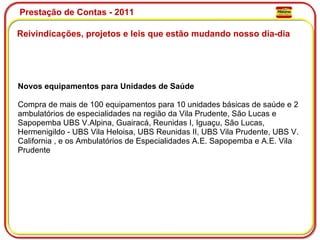 Prestação de Contas - 2011 Reivindicações, projetos e leis que estão mudando nosso dia-dia  Novos equipamentos para Unidades de Saúde  Compra de mais de 100 equipamentos para 10 unidades básicas de saúde e 2 ambulatórios de especialidades na região da Vila Prudente, São Lucas e Sapopemba UBS V.Alpina, Guairacá, Reunidas I, Iguaçu, São Lucas, Hermenigildo - UBS Vila Heloisa, UBS Reunidas II, UBS Vila Prudente, UBS V. California , e os Ambulatórios de Especialidades A.E. Sapopemba e A.E. Vila Prudente  