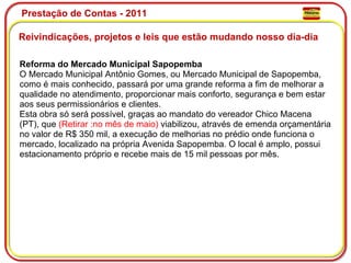 Prestação de Contas - 2011 Reivindicações, projetos e leis que estão mudando nosso dia-dia  Reforma do Mercado Municipal Sapopemba O Mercado Municipal Antônio Gomes, ou Mercado Municipal de Sapopemba, como é mais conhecido, passará por uma grande reforma a fim de melhorar a qualidade no atendimento, proporcionar mais conforto, segurança e bem estar aos seus permissionários e clientes. Esta obra só será possível, graças ao mandato do vereador Chico Macena (PT), que  (Retirar   :no mês de maio)  viabilizou, através de emenda orçamentária no valor de R$ 350 mil, a execução de melhorias no prédio onde funciona o mercado, localizado na própria Avenida Sapopemba. O local é amplo, possui estacionamento próprio e recebe mais de 15 mil pessoas por mês. 