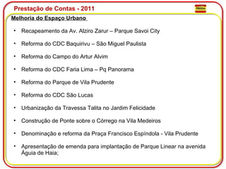 Prestação de Contas - 2011 Melhoria do Espaço Urbano  Recapeamento da Av. Alziro Zarur – Parque Savoi City  Reforma do CDC Baquirivu – São Miguel Paulista Reforma do Campo do Artur Alvim Reforma do CDC Faria Lima – Pq Panorama Reforma do Parque de Vila Prudente Reforma do CDC São Lucas Urbanização da Travessa Talita no Jardim Felicidade Construção de Ponte sobre o Córrego na Vila Medeiros  Denominação e reforma da Praça Francisco Espíndola - Vila Prudente Apresentação de emenda para implantação de Parque Linear na avenida Águia de Haia; 