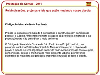 Prestação de Contas - 2011 Reivindicações, projetos e leis que estão mudando nosso dia-dia  Código Ambiental e Meio Ambiente Projeto foi debatido em mais de 5 seminários e construído com participação popular, o Código Ambiental orientará as ações da prefeitura, empresas e da população para não prejudicar o meio ambiente O Código Ambiental da Cidade de São Paulo é um Projeto de Lei , que pretende instituir a Política Municipal de Meio Ambiente com o objetivo de prover a cidade de uma legislação capaz de criar mecanismos de controle para conservação, defesa e melhoria do meio ambiente urbano, promovendo qualidade de vida para as gerações presentes e futuras de toda a cidade.  