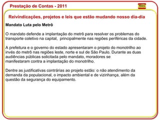 Prestação de Contas - 2011 Reivindicações, projetos e leis que estão mudando nosso dia-dia  Mandato Luta pelo Metrô O mandato defende a implantação do metrô para resolver os problemas do transporte coletivo na capital,  principalmente nas regiões periféricas da cidade. A prefeitura e o governo do estado apresentaram o projeto do monotrilho ao invés do metrô nas regiões leste, norte e sul de São Paulo. Durante as duas audiências públicas solicitada pelo mandato, moradores se manifestaram contra a implantação do monotrilho. Dentre as justificativas contrárias ao projeto estão: o não atendimento da demanda da populacional, o impacto ambiental e de vizinhança, além da questão da segurança do equipamento. 