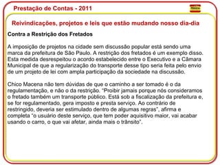 Prestação de Contas - 2011 Reivindicações, projetos e leis que estão mudando nosso dia-dia  Contra a Restrição dos Fretados A imposição de projetos na cidade sem discussão popular está sendo uma marca da prefeitura de São Paulo. A restrição dos fretados é um exemplo disso. Esta medida desrespeitou o acordo estabelecido entre o Executivo e a Câmara Municipal de que a regularização do transporte desse tipo seria feita pelo envio de um projeto de lei com ampla participação da sociedade na discussão. Chico Macena não tem dúvidas de que o caminho a ser tomado é o da regulamentação, e não o da restrição. “Proibir jamais porque nós consideramos o fretado também um transporte público. Está sob a fiscalização da prefeitura e, se for regulamentado, gera imposto e presta serviço. Ao contrário de restringido, deveria ser estimulado dentro de algumas regras”, afirma e completa “o usuário deste serviço, que tem poder aquisitivo maior, vai acabar usando o carro, o que vai afetar, ainda mais o trânsito”. 