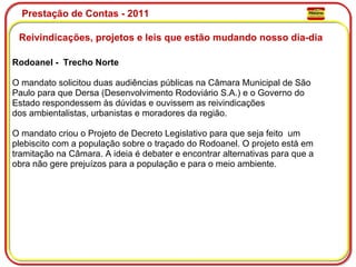 Prestação de Contas - 2011 Reivindicações, projetos e leis que estão mudando nosso dia-dia  Rodoanel -  Trecho Norte O mandato solicitou duas audiências públicas na Câmara Municipal de São Paulo para que Dersa (Desenvolvimento Rodoviário S.A.) e o Governo do Estado respondessem às dúvidas e ouvissem as reivindicações dos ambientalistas, urbanistas e moradores da região. O mandato criou o Projeto de Decreto Legislativo para que seja feito  um plebiscito com a população sobre o traçado do Rodoanel. O projeto está em tramitação na Câmara. A ideia é debater e encontrar alternativas para que a obra não gere prejuízos para a população e para o meio ambiente. 