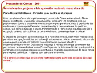 Prestação de Contas - 2011 Reivindicações, projetos e leis que estão mudando nosso dia a dia  Plano Diretor Estratégico - Vereador lutou contra as alterações Uma das discussões mais importantes que passa pela Câmara é revisão do Plano Diretor Estratégico. O vereador Chico Macena, junto com 175 entidades civis, se posicionaram contra o projeto de revisão proposto pela prefeitura, dado à gravidade das mudanças propostas pelo Executivo que retira artigos que se referem às políticas sociais, tais como educação e saúde, transformando o Plano numa regulação do uso e  ocupação do solo, sem políticas de desenvolvimento que reorganizem a cidade. O projeto do Executivo, que é uma nova lei e não uma revisão, quer impor medidas que permitem a ocupação de lotes em bairros já saturados na cidade, adensando ainda mais estas regiões, e ainda cria políticas que ocasionarão piora no trânsito e impermeabilidade do solo. Outra grave mudança é retirada de artigos que tratam dos percentuais de áreas destinadas às Zonas Especiais de Interesse Social, que impedirá a construção de moradias populares e acentuará a migração da população de baixa renda para regiões periféricas. – lugares sem estrutura e serviços. “É o direito à cidade que está sendo restringido para parte das pessoas que aqui vivem”,  