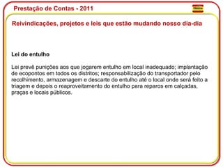 Prestação de Contas - 2011 Reivindicações, projetos e leis que estão mudando nosso dia-dia  Lei do entulho Lei prevê punições aos que jogarem entulho em local inadequado; implantação de ecopontos em todos os distritos; responsabilização do transportador pelo recolhimento, armazenagem e descarte do entulho até o local onde será feito a triagem e depois o reaproveitamento do entulho para reparos em calçadas, praças e locais públicos. 