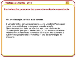 Prestação de Contas - 2011 Reivindicações, projetos e leis que estão mudando nosso dia-dia  Por uma inspeção veicular mais honesta O vereador entrou com uma representação no Ministério Público para apurar irregularidades no processo de inspeção veicular; Elaborou um projeto de lei para facilitar o processo de inspeção. O projeto prevê que após o procedimento, a concessionária emita um relatório com os motivos da reprovação do veículo, para evitar que o automóvel seja reprovado novamente por falta de identificação do problema. 
