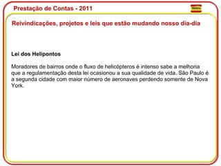 Prestação de Contas - 2011 Reivindicações, projetos e leis que estão mudando nosso dia-dia  Lei dos Helipontos  Moradores de bairros onde o fluxo de helicópteros é intenso sabe a melhoria que a regulamentação desta lei ocasionou a sua qualidade de vida. São Paulo é a segunda cidade com maior número de aeronaves perdendo somente de Nova York. 