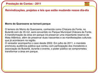 Prestação de Contas - 2011 Reivindicações, projetos e leis que estão mudando nosso dia-dia  Morro do Querosene se tornará parque O terreno do Morro do Querosene, conhecida como Chácara da Fonte, no Butantã com de 35 m2, será convertido no Parque Municipal Chácara da Fonte. A transformação da área em parque irá preservar uma importante reserva de Mata Atlântica, além de preservar duas nascentes e as manifestações culturais que já acontecem na região. O vereador acompanha o caso desde 2002. Em julho de 2011, o mandato promoveu audiência pública que contou com participação dos moradores e associação do Butantã, durante o evento, o poder público se comprometeu transformar a área em parque.  