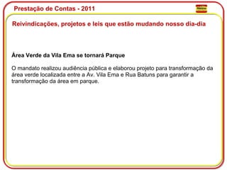 Prestação de Contas - 2011 Reivindicações, projetos e leis que estão mudando nosso dia-dia  Área Verde da Vila Ema se tornará Parque O mandato realizou audiência pública e elaborou projeto para transformação da área verde localizada entre a Av. Vila Ema e Rua Batuns para garantir a transformação da área em parque.  