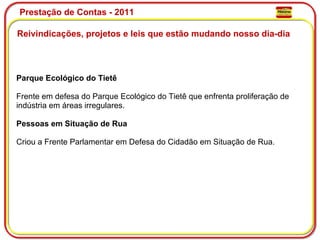 Prestação de Contas - 2011 Reivindicações, projetos e leis que estão mudando nosso dia-dia  Parque Ecológico do Tietê Frente em defesa do Parque Ecológico do Tietê que enfrenta proliferação de indústria em áreas irregulares. Pessoas em Situação de Rua Criou a Frente Parlamentar em Defesa do Cidadão em Situação de Rua. 
