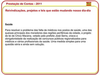 Prestação de Contas - 2011 Reivindicações, projetos e leis que estão mudando nosso dia-dia  Saúde Para resolver o problema das falta de médicos nos postos de saúde, uma das queixas principais dos moradores das regiões periféricas da cidade, o projeto de lei de Chico Macena, vetado pelo prefeito José Serra, criava a obrigatoriedade da realização de concursos públicos regionalizados para médicos e vários profissionais da saúde. Uma medida simples para uma questão séria e ainda sem solução.  