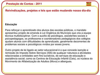 Prestação de Contas - 2011 Reivindicações, projetos e leis que estão mudando nosso dia-dia  Educação Para reforçar o aprendizado dos alunos das escolas públicas, o mandato apresentou projeto de emenda à Lei Orgânica do Município que cria a equipe técnica multidisciplinar. Com o auxílio de psicólogos, assistentes sociais e psicopedagogos, os professores e coordenadores pedagógicos dos colégios ajudam alunos com dificuldades de aprendizado, geralmente decorrentes de problemas sociais e psicológicos vividos por esses jovens.   Outro projeto de lei ligado ao setor educacional é o que concede isenção e remissão do Imposto Sobre Serviços (ISS) de qualquer natureza a atividades relacionadas a entidades sem fins lucrativos, de serviços de educação e assistência social, como os Centros de Educação Infantil (Ceis), os núcleos do Movimento de Alfabetização de Adultos (Mova) e albergues. 