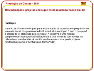 Prestação de Contas - 2011 Reivindicações, projetos e leis que estão mudando nosso dia-dia  Habitação Isenção de tributos municipais para a construção de moradias em programas de interesse social dos governos federal, estadual e municipal. É isso o que prevê o projeto de lei elaborado pelo vereador. A iniciativa é uma medida complementar as programas habitacionais e visa tornar as construções na cidade bem mais baratas. A medida auxiliará mais o avanço de projetos habitacionais como o “Minha Casa, Minha Vida”. 
