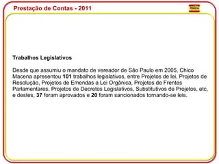 Prestação de Contas - 2011 Trabalhos Legislativos Desde que assumiu o mandato de vereador de São Paulo em 2005, Chico Macena apresentou  101  trabalhos legislativos, entre Projetos de lei, Projetos de Resolução, Projetos de Emendas a Lei Orgânica, Projetos de Frentes Parlamentares, Projetos de Decretos Legislativos, Substitutivos de Projetos, etc, e destes,  37  foram aprovados e  20  foram sancionados tornando-se leis. 
