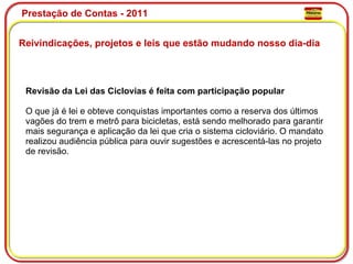 Prestação de Contas - 2011 Reivindicações, projetos e leis que estão mudando nosso dia-dia  Revisão da Lei das Ciclovias é feita com participação popular O que já é lei e obteve conquistas importantes como a reserva dos últimos vagões do trem e metrô para bicicletas, está sendo melhorado para garantir mais segurança e aplicação da lei que cria o sistema cicloviário. O mandato realizou audiência pública para ouvir sugestões e acrescentá-las no projeto de revisão. 