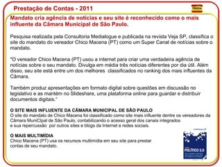 Prestação de Contas - 2011 Mandato cria agência de notícias e seu site é reconhecido como o mais influente da Câmara Municipal de São Paulo. Pesquisa realizada pela Consultoria Medialogue e publicada na revista Veja SP, classifica o site do mandato do vereador Chico Macena (PT) como um Super Canal de notícias sobre o mandato. "O vereador Chico Macena (PT) usou a internet para criar uma verdadeira agência de notícias sobre o seu mandato. Divulga em média três notícias diferentes por dia útil. Além disso, seu site está entre um dos melhores  classificados no ranking dos mais influentes da Câmara.  Também produz apresentações em formato digital sobre questões em discussão no legislativo e as mantém no Slideshare, uma plataforma online para guardar e distribuir documentos digitais.“ O SITE MAIS INFLUENTE DA CÃMARA MUNICIPAL DE SÃO PAULO O site do mandato de Chico Macena foi classificado como site mais influente dentre os vereadores da Câmara MuniCIpal de São Paulo, contabilizando o acesso geral dos canais integrados  e sua repercussão  por outros sites e blogs da Internet e redes sociais. O MAIS MULTIMÍDIA Chico Macena (PT) usa os recursos multimídia em seu site para prestar  contas de seu mandato. 