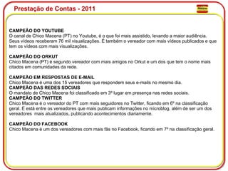 Prestação de Contas - 2011 CAMPEÃO DO YOUTUBE O canal de Chico Macena (PT) no Youtube, é o que foi mais assistido, levando a maior audiência. Seus vídeos receberam 76 mil visualizações. É também o vereador com mais vídeos publicados e que tem os vídeos com mais visualizações. CAMPEÃO DO ORKUT Chico Macena (PT) é segundo vereador com mais amigos no Orkut e um dos que tem o nome mais citados em comunidades da rede. CAMPEÃO EM RESPOSTAS DE E-MAIL   Chico Macena é uma dos 15 vereadores que respondem seus e-mails no mesmo dia. CAMPEÃO DAS REDES SOCIAIS O mandato de Chico Macena foi classificado em 3º lugar em presença nas redes sociais. CAMPEÃO DO TWITTER Chico Macena é o vereador do PT com mais seguidores no Twitter, ficando em 6º na classificação geral. E está entre os vereadores que mais publicam informações no microblog, além de ser um dos vereadores  mais atualizados, publicando acontecimentos diariamente. CAMPEÃO DO FACEBOOK Chico Macena é um dos vereadores com mais fãs no Facebook, ficando em 7º na classificação geral. 