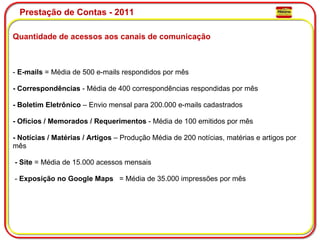 Prestação de Contas - 2011 Quantidade de acessos aos canais de comunicação -  E-mails  = Média de 500 e-mails respondidos por mês   - Correspondências  - Média de 400 correspondências respondidas por mês   - Boletim Eletrônico  – Envio mensal para 200.000 e-mails cadastrados   - Ofícios / Memorados / Requerimentos  - Média de 100 emitidos por mês   - Notícias / Matérias / Artigos  – Produção Média de 200 notícias, matérias e artigos por mês      - Site  = Média de 15.000 acessos mensais      -  Exposição no Google Maps    = Média de 35.000 impressões por mês 