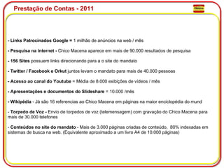 Prestação de Contas - 2011 - Links Patrocinados Google =  1 milhão de anúncios na web / mês   - Pesquisa na internet -  Chico Macena aparece em mais de 90.000 resultados de pesquisa   - 156 Sites  possuem links direcionando para a o site do mandato   - Twitter / Facebook e Orkut  juntos levam o mandato para mais de 40.000 pessoas   - Acesso ao canal do Youtube  = Média de 8.000 exibições de vídeos / mês     - Apresentações e documentos do Slideshare  = 10.000 /mês     - Wikipédia  - Já são 16 referencias ao Chico Macena em páginas na maior enciclopédia do mund   -  Torpedo de Voz -  Envio de torpedos de voz (telemensagem) com gravação do Chico Macena para mais de 30.000 telefones   -  Conteúdos no site do mandato  - Mais de 3.000 páginas criadas de conteúdo,  80% indexadas em sistemas de busca na web. (Equivalente aproximado a um livro A4 de 10.000 páginas)  