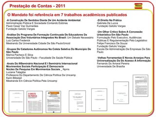Prestação de Contas - 2011 O Mandato foi referência em 7 trabalhos acadêmicos publicados  - A Construção De Sentidos Diante De Um Acidente Ambiental : Administração Pública E Sociedade Contando Estórias Paulo Cesar Vaz Guimarães Fundação Getúlio Vargas - Análise Do Programa De Formação Continuada De Educadores Da Associação Dos Voluntários Integrados No Brasil:  Um Debate Necessário Luiz Carlos Frederick Mestrando Da Universidade Cidade De São Paulo/Unicid - Grupos De Catadores Autônomos Na Coleta Seletiva Do Município De São Paulo Marina Pacheco E Silva Universidade De São Paulo - Faculdade De Saúde Pública - Anais Do IIISeminário Nacional E I Seminário Internacional Movimentos Sociais Participação E Democracia Núcleo De Pesquisa Em Movimentos Sociais  _ Npms Luciana Tatagiba Professora Do Departamento De Ciência Política Da Unicamp Karin Blikstad Mestranda Em Ciência Política Pela Unicamp - O Direito Na Prática Gabriela De Lucca Fundação Getúlio Vargas - Um Olhar Crítico Sobre A Concessão Urbanística Em São Paulo : Formulação Pelo Executivo, Audiências Públicas E Regulamentação Pelo Legislativo Felipe Francisco De Souza Fundação Getulio Vargas Escola De Administração De Empresas De São Paulo - Velhas Ferramentas E Novos Arranjos Para Universalização Da Do Acesso À Informação Fernando Do Amaral Pereira Universidade De Brasília 