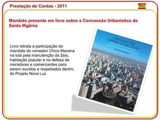 Prestação de Contas - 2011 Mandato presente em livro sobre a Concessão Urbanística da Santa Ifigênia Livro retrata a participação do mandato do vereador Chico Macena na luta pela manutenção da Zeis, habitação popular e na defesa de moradores e comerciantes para serem ouvidos e respeitados dentro do Projeto Nova Luz  