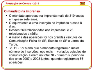 Prestação de Contas - 2011 O mandato na imprensa O mandato apareceu na imprensa mais de 310 vezes em quase sete anos;  O equivalente a uma inserção na imprensa a cada 8 dias; Desses 260 relacionados aos impressos; e 23 relacionados a rádio; A maioria das aparições foi nos grandes veículos de Comunicação Folha de SP, Estado de SP e Jornal da Tarde;   2011 - Foi o ano que o mandato registrou o maior número de inserções, nos mais     variados veículos de comunicação. Foram no total 78 - número superior ao dos anos 2007 e 2008 juntos, quando registramos 56 aparições.  