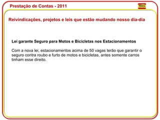 Prestação de Contas - 2011 Reivindicações, projetos e leis que estão mudando nosso dia-dia  Lei garante Seguro para Motos e Bicicletas nos Estacionamentos Com a nova lei, estacionamentos acima de 50 vagas terão que garantir o seguro contra roubo e furto de motos e bicicletas, antes somente carros tinham esse direito. 