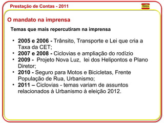 Prestação de Contas - 2011 O mandato na imprensa Temas que mais repercutiram na imprensa   2005 e 2006 -  Trânsito, Transporte e Lei que cria a Taxa da CET; 2007 e 2008 -  Ciclovias e ampliação do rodízio 2009 -   Projeto Nova Luz,  lei dos Helipontos e Plano Diretor; 2010 -  Seguro para Motos e Bicicletas, Frente População de Rua, Urbanismo; 2011 –  Ciclovias - temas variam de assuntos relacionados à Urbanismo à eleição 2012. 