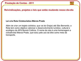 Prestação de Contas - 2011 Reivindicações, projetos e leis que estão mudando nosso dia-dia  Lei cria Rota Cicloturística Márcia Prado Além de criar um trajeto ciclístico, que vai do Grajaú até São Bernardo, a Rota tem como objetivo valorizar o desenvolvimento turístico, cultural e ecológico da APA Bororé Colônia. O nome da rota é uma homenagem a cicloativista Márcia Prado, que lutou pelo uso da bike como meio de transporte. 