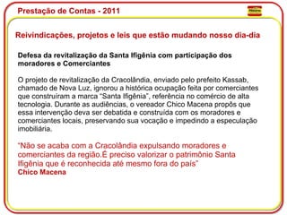 Prestação de Contas - 2011 Reivindicações, projetos e leis que estão mudando nosso dia-dia  Defesa da revitalização da Santa Ifigênia com participação dos moradores e Comerciantes O projeto de revitalização da Cracolândia, enviado pelo prefeito Kassab, chamado de Nova Luz, ignorou a histórica ocupação feita por comerciantes que construíram a marca “Santa Ifigênia”, referência no comércio de alta tecnologia. Durante as audiências, o vereador Chico Macena propôs que essa intervenção deva ser debatida e construída com os moradores e comerciantes locais, preservando sua vocação e impedindo a especulação imobiliária. “ Não se acaba com a Cracolândia expulsando moradores e comerciantes da região.É preciso valorizar o patrimônio Santa Ifigênia que é reconhecida até mesmo fora do país” Chico Macena 