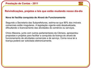 Prestação de Contas - 2011 Reivindicações, projetos e leis que estão mudando nosso dia-dia  Nova lei facilita conquista de Alvará de Funcionamento Segundo a Secretaria das Subprefeituras, estima-se que 90% dos imóveis comerciais estão irregulares. A legislação vigente está desatualizada, dificultando o licenciamento das atividades do comércio ou serviços. Chico Macena, junto com outros parlamentares da Câmara, apresentou propostas e projetos para facilitar a conquista da licença do alvará de funcionamento de atividades comerciais e de serviço. Coma nova lei a licença poderá ser solicitada eletronicamente. 