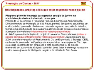 Prestação de Contas - 2011 Reivindicações, projetos e leis que estão mudando nosso dia-dia  Programa primeiro emprego para garantir estágio de jovens na administração direta e indireta do município Projeto de lei que institui o Programa Primeiro Emprego na Administração Direta e Indireta do Município de São Paulo, permite aos jovens estudantes do ensino médio, que ainda não tenham ocupado vagas no mercado de trabalho formal, uma oportunidade de estagiar na administração direta e em empresas e autarquias da Prefeitura. infelizmente foi vetado pela prefeitura A UNAS apoia a implantação do projeto do vereador Chico Macena,  (retirar e colocar acima:que infelizmente foi vetado pela prefeitura) .  Durante o ano de 2000, quando o vereador foi Presidente da Cia de Engenharia e Trafego (CET), centenas de jovens de Heliópolis puderam participar de estágios na Cia. Hoje, eles estão trabalhando em empresas e esta experiência foi de grande relevância em suas vidas. E agora, como lei, pode fazer a diferença na vida de muitos outros jovens de Heliópolis, região e da cidade de São Paulo 