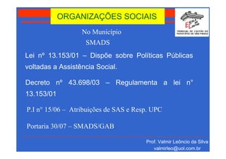 ORGANIZAÇÕES SOCIAIS
                  No Município
                   SMADS
Lei nº 13.153/01 – Dispõe sobre Políticas Públicas
voltadas a Assistência Social.

Decreto nº 43.698/03 – Regulamenta a lei n°
13.153/01

P.I n° 15/06 – Atribuições de SAS e Resp. UPC

Portaria 30/07 – SMADS/GAB

                                       Prof. Valmir Leôncio da Silva
                                          valmirleo@uol.com.br
 