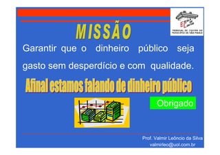 Garantir que o dinheiro público seja
gasto sem desperdício e com qualidade.


                                Obrigado


                          Prof. Valmir Leôncio da Silva
                             valmirleo@uol.com.br
 