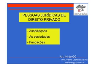 PESSOAS JURÍDICAS DE
  DIREITO PRIVADO


  - Associações
  - As sociedades
  - Fundações



                    Art. 44 do CC
                     Prof. Valmir Leôncio da Silva
                        valmirleo@uol.com.br
 