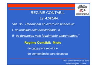 REGIME CONTÁBIL
                   Lei 4.320/64:
“Art. 35. Pertencem ao exercício financeiro:
I- as receitas nele arrecadadas; e
II- as despesas nele legalmente empenhadas.”

        Regime Contábil: Misto
          de caixa para receita e
          de competência para despesa

                                     Prof. Valmir Leôncio da Silva
                                        valmirleo@uol.com.br
 