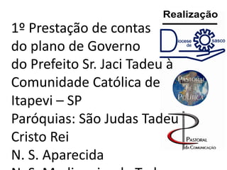 1º Prestação de contas
do plano de Governo
do Prefeito Sr. Jaci Tadeu à
Comunidade Católica de
Itapevi – SP
Paróquias: São Judas Tadeu
Cristo Rei
N. S. Aparecida

 