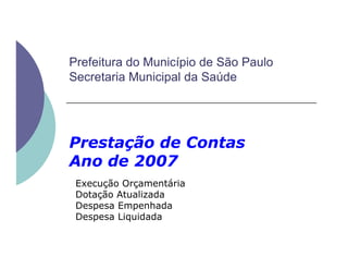 Prefeitura do Município de São Paulo
Secretaria Municipal da Saúde
Prestação de ContasPrestação de Contas
Ano de 2007
Execução Orçamentária
Dotação Atualizada
Despesa Empenhada
Despesa Liquidada
 
