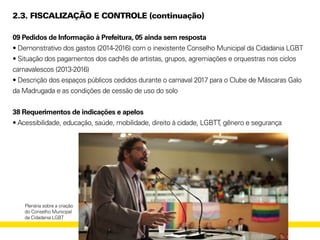 2.3. FISCALIZAÇÃO E CONTROLE (continuação)
09 Pedidos de Informação à Prefeitura, 05 ainda sem resposta
• Demonstrativo dos gastos (2014-2016) com o inexistente Conselho Municipal da Cidadania LGBT
• Situação dos pagamentos dos cachês de artistas, grupos, agremiações e orquestras nos ciclos
carnavalescos (2013-2016)
• Descrição dos espaços públicos cedidos durante o carnaval 2017 para o Clube de Máscaras Galo
da Madrugada e as condições de cessão de uso do solo
38 Requerimentos de indicações e apelos
• Acessibilidade, educação, saúde, mobilidade, direito à cidade, LGBTT, gênero e segurança
Plenária sobre a criação
do Conselho Municipal
da Cidadania LGBT
 