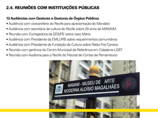 2.4. REUNIÕES COM INSTITUIÇÕES PÚBLICAS
12Audiências com Gestores e Gestoras de Órgãos Públicos
• Audiência com vice-prefeito do Recife para apresentação do Mandato
• Audiência com secretária de cultura do Recife sobre 20 anos do MAMAM
• Reunião com Corregedoria da SDS/PE sobre caso Mário
• Audiência com Presidente da EMLURB sobre requerimentos comunitários
• Audiência com Presidente da Fundação de Cultura sobre Rádio Frei Caneca
• Reunião com gerência do Centro Municipal de Referência em Cidadania LGBT
• Reunião com Auditoria para o Recife doTribunal de Contas de Pernambuco
 