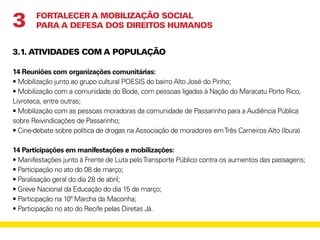 3.1. ATIVIDADES COM A POPULAÇÃO
14 Reuniões com organizações comunitárias:
• Mobilização junto ao grupo cultural POESIS do bairro Alto José do Pinho;
• Mobilização com a comunidade do Bode, com pessoas ligadas à Nação do Maracatu Porto Rico,
Livroteca, entre outras;
• Mobilização com as pessoas moradoras da comunidade de Passarinho para a Audiência Pública
sobre Reivindicações de Passarinho;
• Cine-debate sobre política de drogas na Associação de moradores emTrês Carneiros Alto (Ibura)
14 Participações em manifestações e mobilizações:
• Manifestações junto à Frente de Luta peloTransporte Público contra os aumentos das passagens;
• Participação no ato do 08 de março;
• Paralisação geral do dia 28 de abril;
• Greve Nacional da Educação do dia 15 de março;
• Participação na 10ª Marcha da Maconha;
• Participação no ato do Recife pelas Diretas Já.
FORTALECER A MOBILIZAÇÃO SOCIAL
PARA A DEFESA DOS DIREITOS HUMANOS3
 
