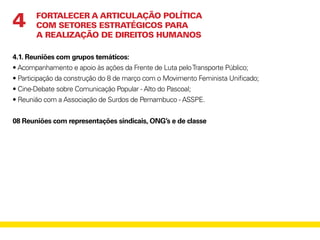4.1. Reuniões com grupos temáticos:
• Acompanhamento e apoio às ações da Frente de Luta peloTransporte Público;
• Participação da construção do 8 de março com o Movimento Feminista Unificado;
• Cine-Debate sobre Comunicação Popular - Alto do Pascoal;
• Reunião com a Associação de Surdos de Pernambuco - ASSPE.
08 Reuniões com representações sindicais, ONG’s e de classe
FORTALECER A ARTICULAÇÃO POLÍTICA
COM SETORES ESTRATÉGICOS PARA
A REALIZAÇÃO DE DIREITOS HUMANOS
4
 