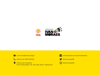 www.facebook.com/ivanmoraesoﬁcial
@ivanmoraesﬁlho
@ivanmoraesﬁlho
ivanmoraes@recife.pe.leg.br
telefone: (81) 33011345/1231
Câmara dos Vereadores
Rua Princesa Isabel, 410 - Boa Vista, Recife - Gabinete 34
 