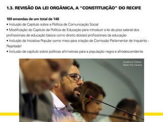 1.3. REVISÃO DA LEI ORGÂNICA, A “CONSTITUIÇÃO” DO RECIFE
100 emendas de um total de 148
• Inclusão de Capítulo sobre a Política de Comunicação Social
• Modificação do Capítulo da Política de Educação para introduzir a lei do piso salarial dos
profissionais de educação básica como direito dos(as) profissionais da educação
• Inclusão da Iniciativa Popular como meio para criação de Comissão Parlamentar de Inquérito -
Rejeitada!
• Inclusão de capítulo sobre políticas afirmativas para a população negra e afrodescendente
Audiência Pública
Rádio Frei Caneca
 