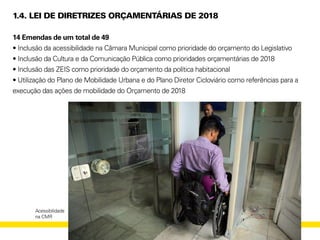 1.4. LEI DE DIRETRIZES ORÇAMENTÁRIAS DE 2018
14 Emendas de um total de 49
• Inclusão da acessibilidade na Câmara Municipal como prioridade do orçamento do Legislativo
• Inclusão da Cultura e da Comunicação Pública como prioridades orçamentárias de 2018
• Inclusão das ZEIS como prioridade do orçamento da política habitacional
• Utilização do Plano de Mobilidade Urbana e do Plano Diretor Cicloviário como referências para a
execução das ações de mobilidade do Orçamento de 2018
Acessibilidade
na CMR
 